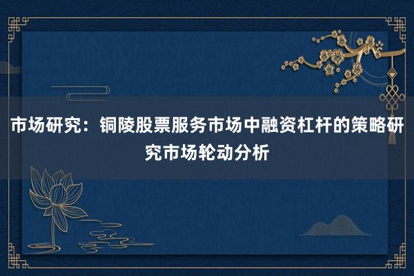市场研究：铜陵股票服务市场中融资杠杆的策略研究市场轮动分析