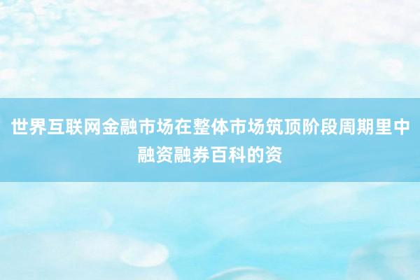 世界互联网金融市场在整体市场筑顶阶段周期里中融资融券百科的资