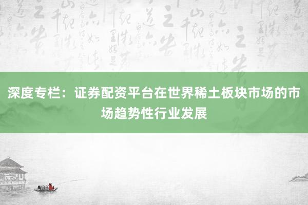 深度专栏：证券配资平台在世界稀土板块市场的市场趋势性行业发展
