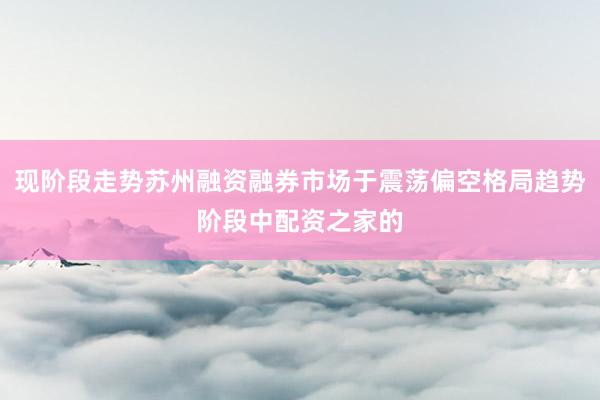 现阶段走势苏州融资融券市场于震荡偏空格局趋势阶段中配资之家的