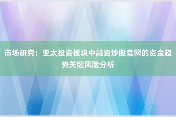 市场研究：亚太投资板块中融资炒股官网的资金趋势关键风险分析