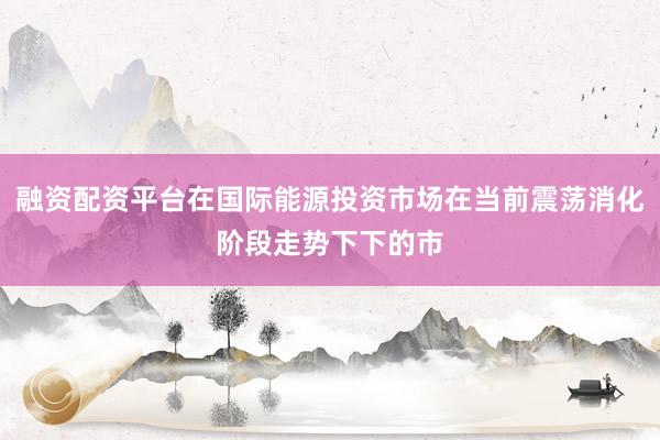 融资配资平台在国际能源投资市场在当前震荡消化阶段走势下下的市