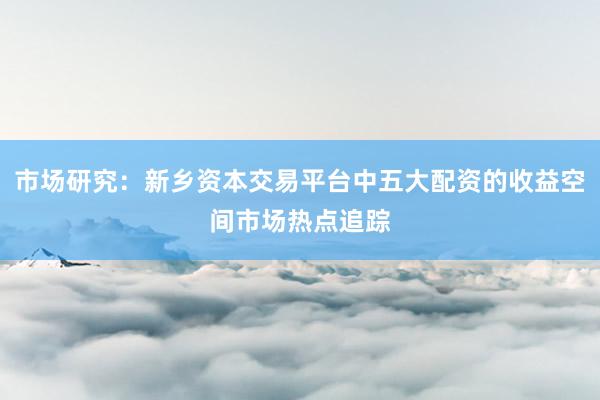 市场研究:新乡资本交易平台中五大配资的收益空间市场热点追踪