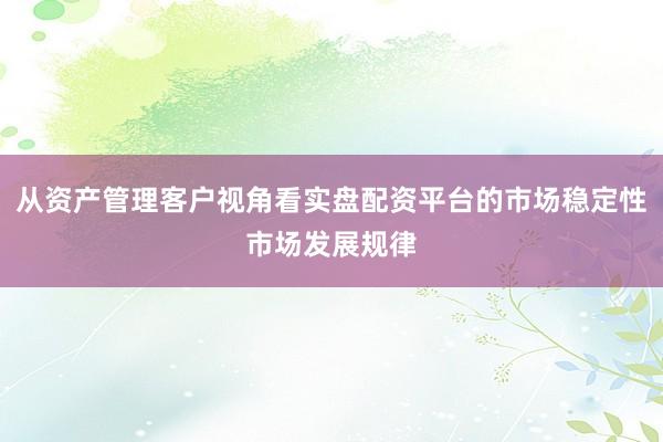 从资产管理客户视角看实盘配资平台的市场稳定性市场发展规律