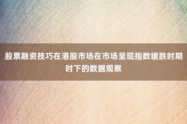 股票融资技巧在港股市场在市场呈现指数缓跌时期时下的数据观察