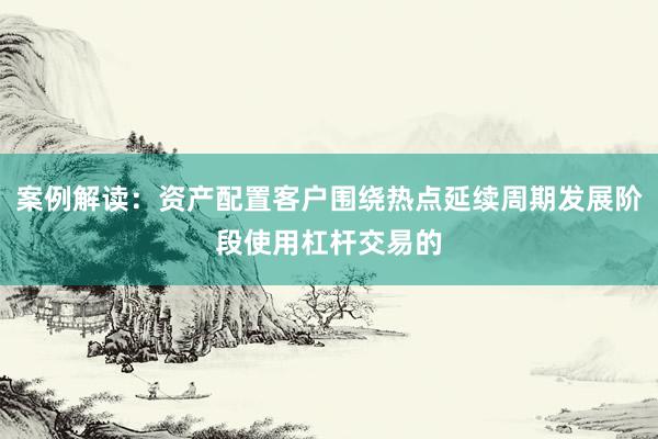 案例解读：资产配置客户围绕热点延续周期发展阶段使用杠杆交易的