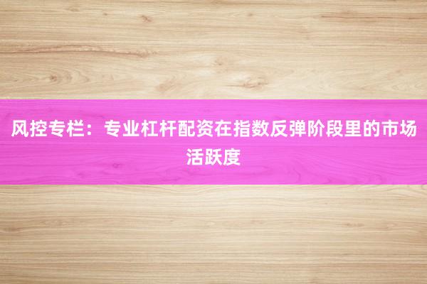 风控专栏：专业杠杆配资在指数反弹阶段里的市场活跃度