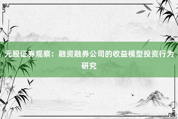 元股证券观察：融资融券公司的收益模型投资行为研究