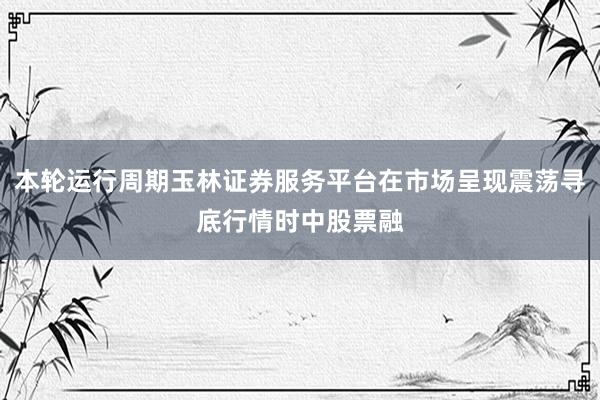 本轮运行周期玉林证券服务平台在市场呈现震荡寻底行情时中股票融
