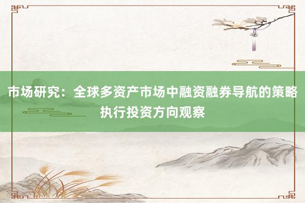 市场研究：全球多资产市场中融资融券导航的策略执行投资方向观察