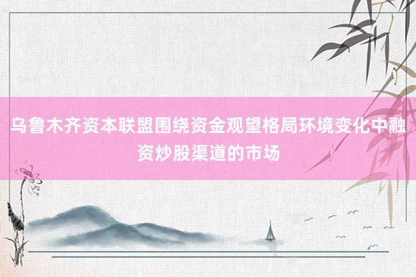 乌鲁木齐资本联盟围绕资金观望格局环境变化中融资炒股渠道的市场
