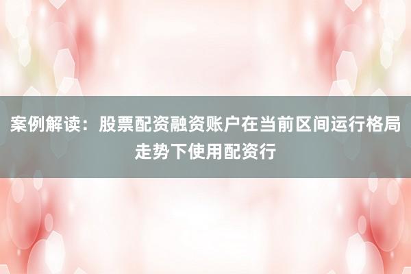 案例解读：股票配资融资账户在当前区间运行格局走势下使用配资行