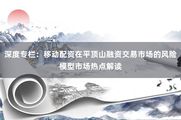 深度专栏：移动配资在平顶山融资交易市场的风险模型市场热点解读