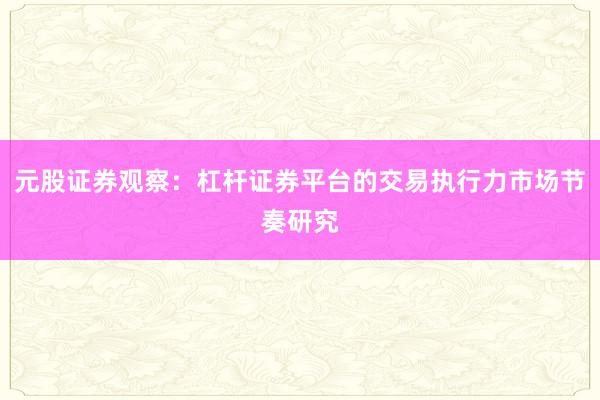 元股证券观察：杠杆证券平台的交易执行力市场节奏研究