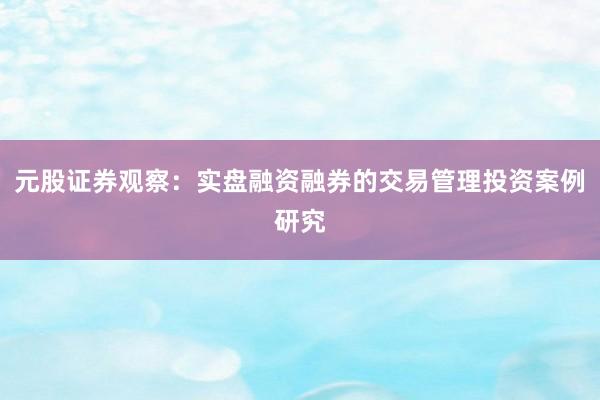 元股证券观察：实盘融资融券的交易管理投资案例研究