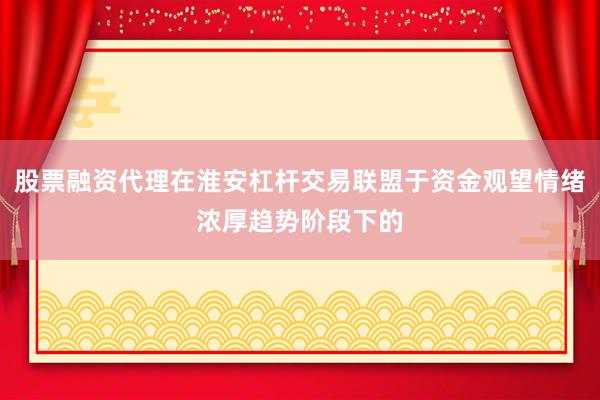 股票融资代理在淮安杠杆交易联盟于资金观望情绪浓厚趋势阶段下的