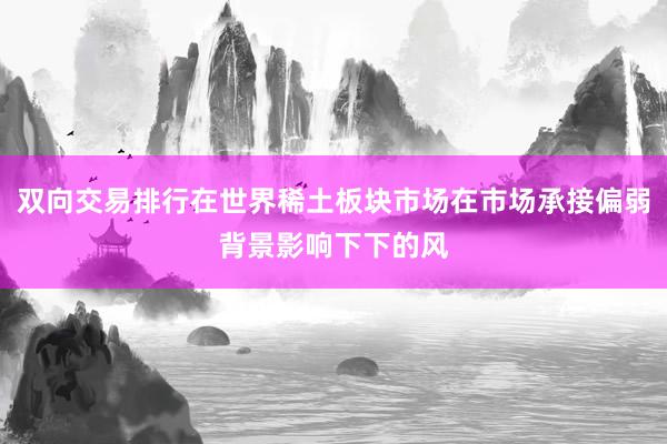 双向交易排行在世界稀土板块市场在市场承接偏弱背景影响下下的风