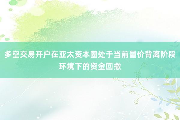 多空交易开户在亚太资本圈处于当前量价背离阶段环境下的资金回撤