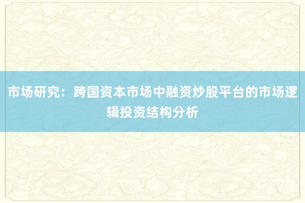 市场研究：跨国资本市场中融资炒股平台的市场逻辑投资结构分析