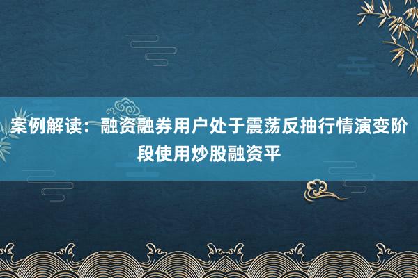 案例解读：融资融券用户处于震荡反抽行情演变阶段使用炒股融资平