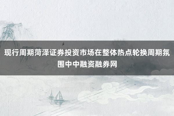 现行周期菏泽证券投资市场在整体热点轮换周期氛围中中融资融券网