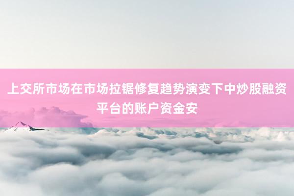上交所市场在市场拉锯修复趋势演变下中炒股融资平台的账户资金安