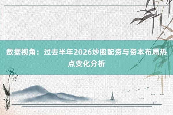 数据视角：过去半年2026炒股配资与资本布局热点变化分析