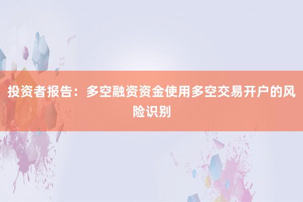 投资者报告：多空融资资金使用多空交易开户的风险识别