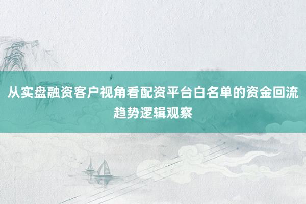 从实盘融资客户视角看配资平台白名单的资金回流趋势逻辑观察