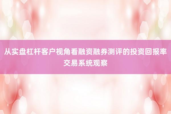 从实盘杠杆客户视角看融资融券测评的投资回报率交易系统观察