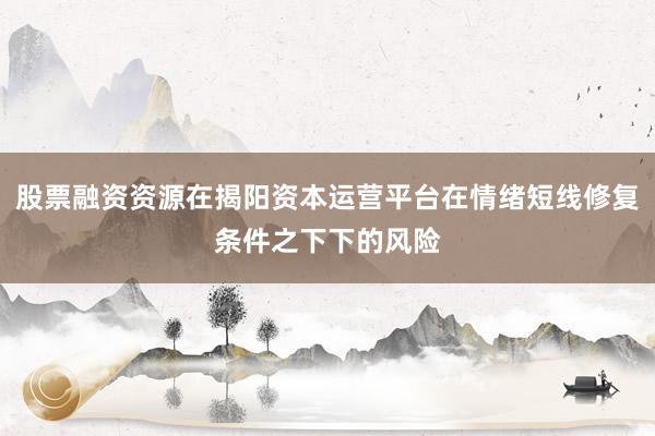 股票融资资源在揭阳资本运营平台在情绪短线修复条件之下下的风险