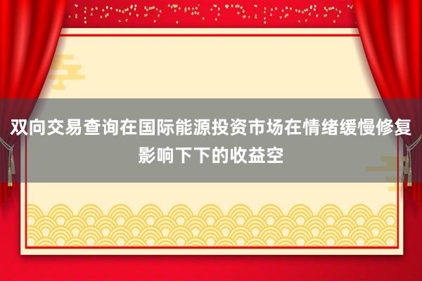 双向交易查询在国际能源投资市场在情绪缓慢修复影响下下的收益空