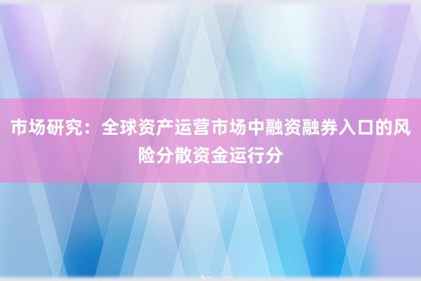 市场研究：全球资产运营市场中融资融券入口的风险分散资金运行分