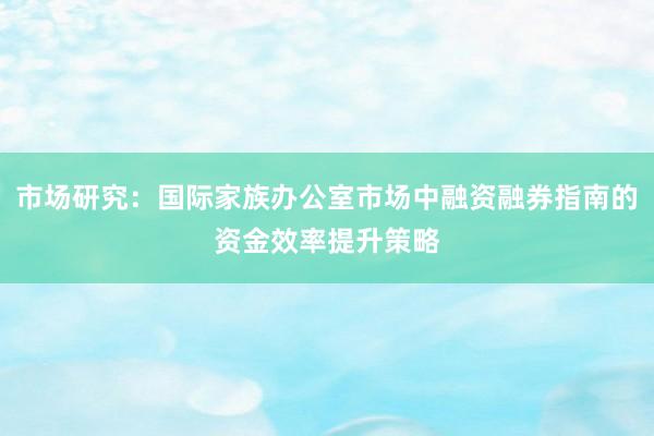 市场研究：国际家族办公室市场中融资融券指南的资金效率提升策略