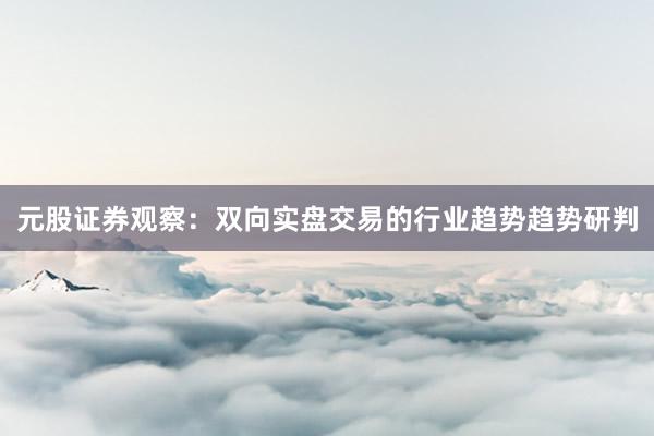 元股证券观察:双向实盘交易的行业趋势趋势研判