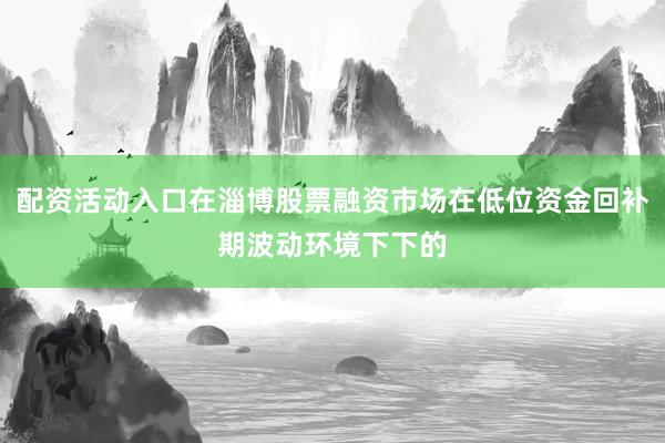 配资活动入口在淄博股票融资市场在低位资金回补期波动环境下下的