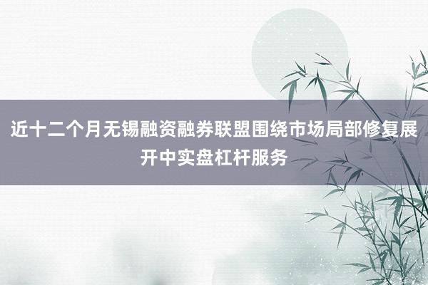 近十二个月无锡融资融券联盟围绕市场局部修复展开中实盘杠杆服务