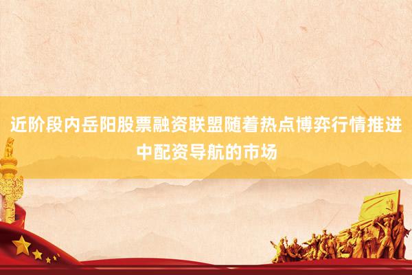 近阶段内岳阳股票融资联盟随着热点博弈行情推进中配资导航的市场