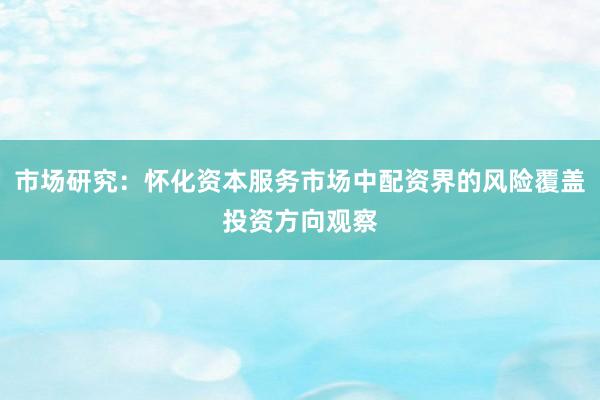 市场研究：怀化资本服务市场中配资界的风险覆盖投资方向观察