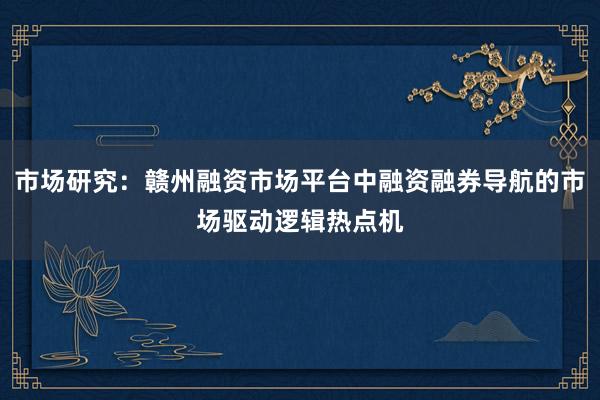 市场研究：赣州融资市场平台中融资融券导航的市场驱动逻辑热点机