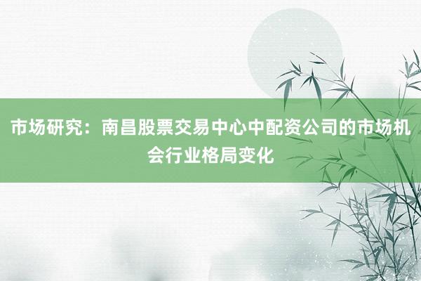 市场研究：南昌股票交易中心中配资公司的市场机会行业格局变化