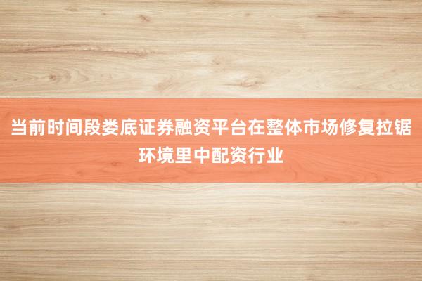 当前时间段娄底证券融资平台在整体市场修复拉锯环境里中配资行业