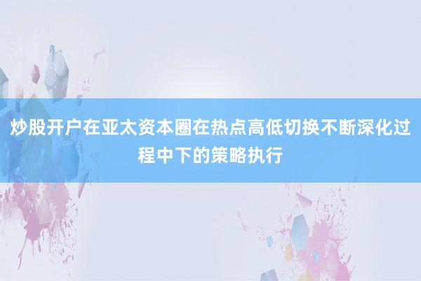 炒股开户在亚太资本圈在热点高低切换不断深化过程中下的策略执行