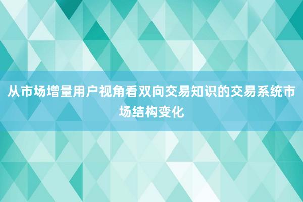 从市场增量用户视角看双向交易知识的交易系统市场结构变化