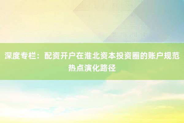 深度专栏：配资开户在淮北资本投资圈的账户规范热点演化路径