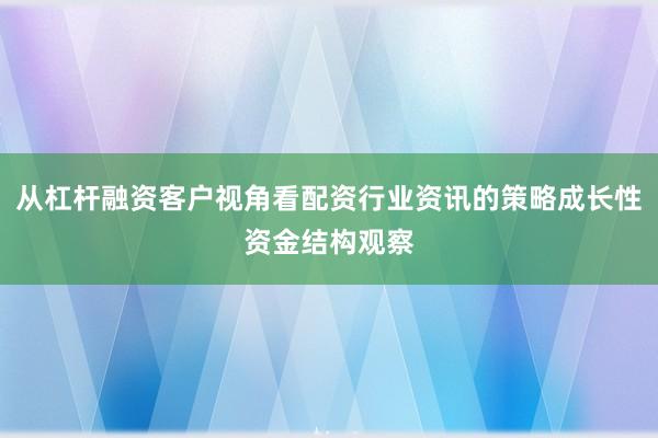 从杠杆融资客户视角看配资行业资讯的策略成长性资金结构观察
