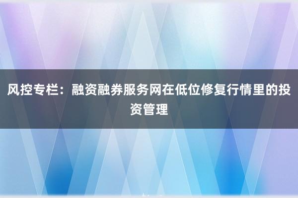 风控专栏：融资融券服务网在低位修复行情里的投资管理