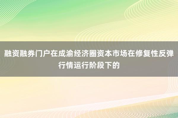 融资融券门户在成渝经济圈资本市场在修复性反弹行情运行阶段下的