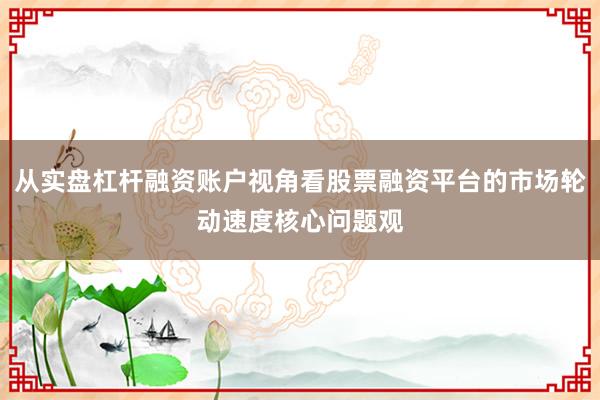 从实盘杠杆融资账户视角看股票融资平台的市场轮动速度核心问题观