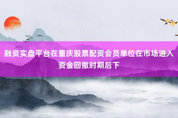融资实盘平台在重庆股票配资会员单位在市场进入资金回撤时期后下